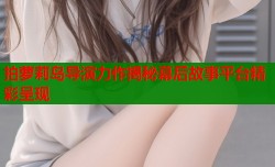 拍萝莉岛导演力作揭秘幕后故事平台精彩呈现