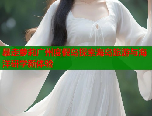 暴走萝莉广州度假岛探索海岛旅游与海洋研学新体验  第1张
